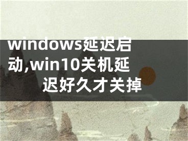 windows延遲啟動,win10關(guān)機延遲好久才關(guān)掉