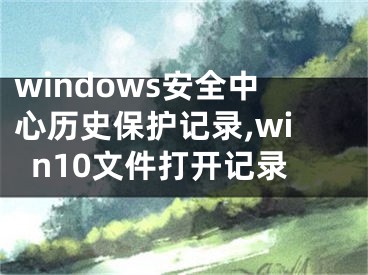 windows安全中心歷史保護(hù)記錄,win10文件打開記錄