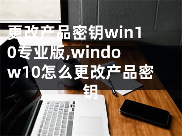 更改產(chǎn)品密鑰win10專業(yè)版,window10怎么更改產(chǎn)品密鑰