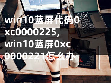 win10藍屏代碼0xc0000225,win10藍屏0xc0000221怎么辦