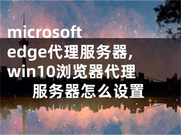 microsoft edge代理服務(wù)器,win10瀏覽器代理服務(wù)器怎么設(shè)置