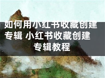 如何用小紅書收藏創(chuàng)建專輯 小紅書收藏創(chuàng)建專輯教程