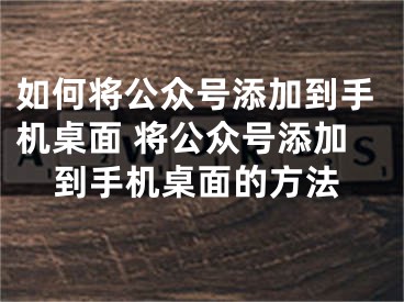 如何將公眾號添加到手機(jī)桌面 將公眾號添加到手機(jī)桌面的方法