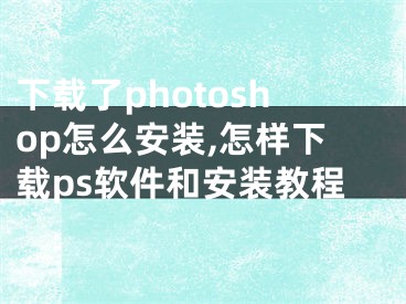 下載了photoshop怎么安裝,怎樣下載ps軟件和安裝教程