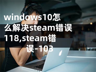 windows10怎么解決steam錯誤118,steam錯誤-103