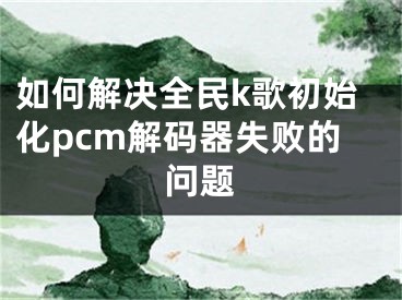 如何解決全民k歌初始化pcm解碼器失敗的問題