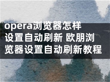 opera瀏覽器怎樣設(shè)置自動刷新 歐朋瀏覽器設(shè)置自動刷新教程