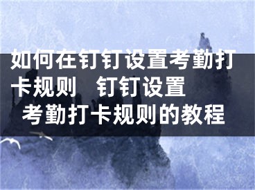 如何在釘釘設(shè)置考勤打卡規(guī)則   釘釘設(shè)置考勤打卡規(guī)則的教程