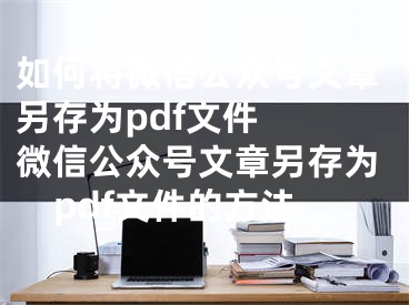 如何將微信公眾號文章另存為pdf文件  微信公眾號文章另存為pdf文件的方法