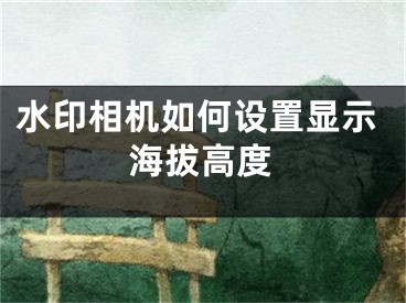 水印相機(jī)如何設(shè)置顯示海拔高度