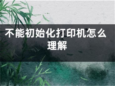 不能初始化打印機(jī)怎么理解