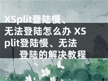 XSplit登陸慢、無法登陸怎么辦 XSplit登陸慢、無法登陸的解決教程