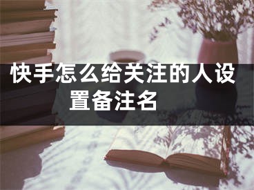 快手怎么給關(guān)注的人設(shè)置備注名 