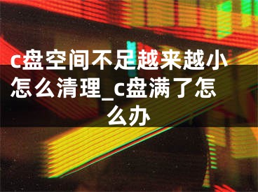 c盤空間不足越來越小怎么清理_c盤滿了怎么辦