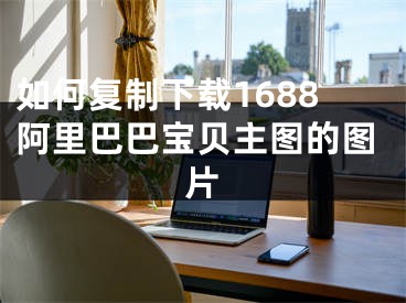 如何復(fù)制下載1688阿里巴巴寶貝主圖的圖片