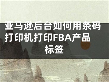 亞馬遜后臺如何用條碼打印機(jī)打印FBA產(chǎn)品標(biāo)簽