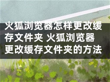 火狐瀏覽器怎樣更改緩存文件夾 火狐瀏覽器更改緩存文件夾的方法