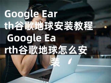 Google Earth谷歌地球安裝教程 Google Earth谷歌地球怎么安裝