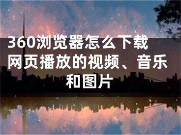 360瀏覽器怎么下載網(wǎng)頁播放的視頻、音樂和圖片