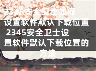 2345安全衛(wèi)士如何設(shè)置軟件默認(rèn)下載位置 2345安全衛(wèi)士設(shè)置軟件默認(rèn)下載位置的方法