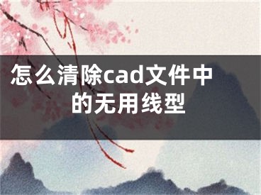 怎么清除cad文件中的無(wú)用線型