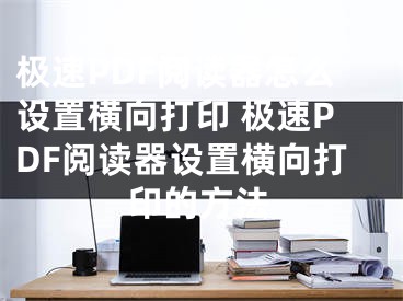 極速PDF閱讀器怎么設(shè)置橫向打印 極速PDF閱讀器設(shè)置橫向打印的方法