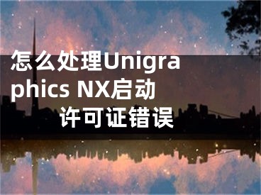 怎么處理Unigraphics NX啟動許可證錯誤 