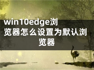 win10edge瀏覽器怎么設(shè)置為默認(rèn)瀏覽器