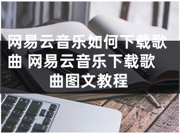 網(wǎng)易云音樂如何下載歌曲 網(wǎng)易云音樂下載歌曲圖文教程