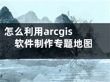 怎么利用arcgis軟件制作專(zhuān)題地圖