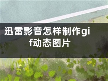 迅雷影音怎樣制作gif動(dòng)態(tài)圖片