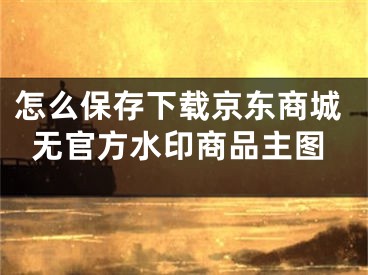 怎么保存下載京東商城無官方水印商品主圖