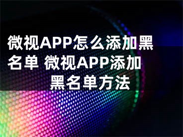 微視APP怎么添加黑名單 微視APP添加黑名單方法