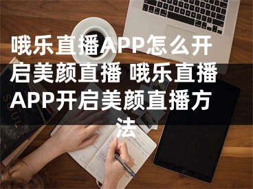 哦樂直播APP怎么開啟美顏直播 哦樂直播APP開啟美顏直播方法