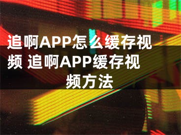 追啊APP怎么緩存視頻 追啊APP緩存視頻方法