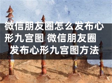 微信朋友圈怎么發(fā)布心形九宮圖 微信朋友圈發(fā)布心形九宮圖方法