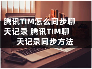 騰訊TIM怎么同步聊天記錄 騰訊TIM聊天記錄同步方法