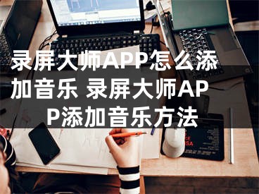 錄屏大師APP怎么添加音樂 錄屏大師APP添加音樂方法