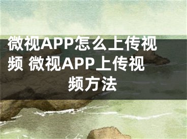 微視APP怎么上傳視頻 微視APP上傳視頻方法