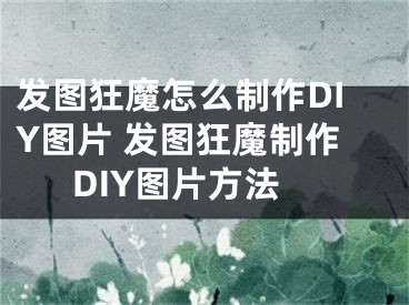 發(fā)圖狂魔怎么制作DIY圖片 發(fā)圖狂魔制作DIY圖片方法