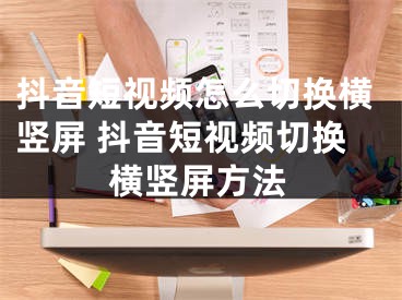 抖音短視頻怎么切換橫豎屏 抖音短視頻切換橫豎屏方法