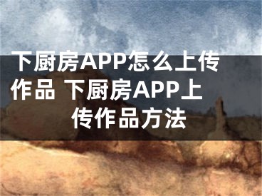 下廚房APP怎么上傳作品 下廚房APP上傳作品方法