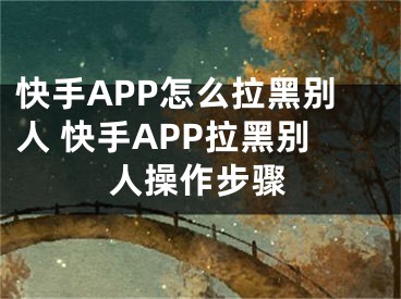 快手APP怎么拉黑別人 快手APP拉黑別人操作步驟