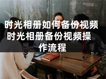 時光相冊如何備份視頻 時光相冊備份視頻操作流程