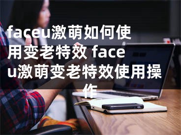 faceu激萌如何使用變老特效 faceu激萌變老特效使用操作