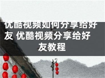 優(yōu)酷視頻如何分享給好友 優(yōu)酷視頻分享給好友教程