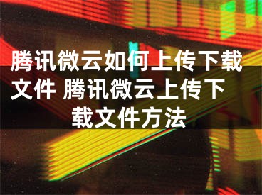 騰訊微云如何上傳下載文件 騰訊微云上傳下載文件方法