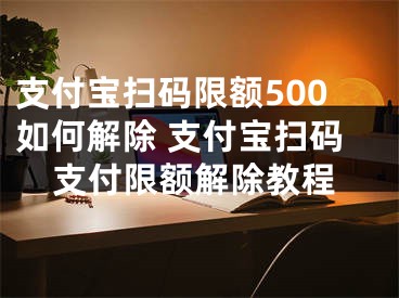 支付寶掃碼限額500如何解除 支付寶掃碼支付限額解除教程