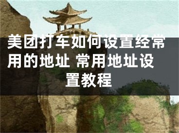 美團打車如何設(shè)置經(jīng)常用的地址 常用地址設(shè)置教程