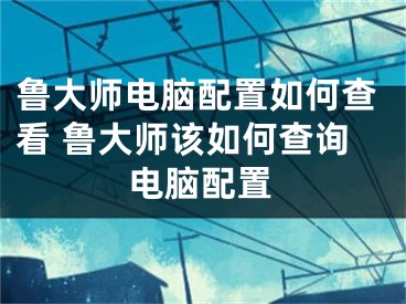 魯大師電腦配置如何查看 魯大師該如何查詢電腦配置